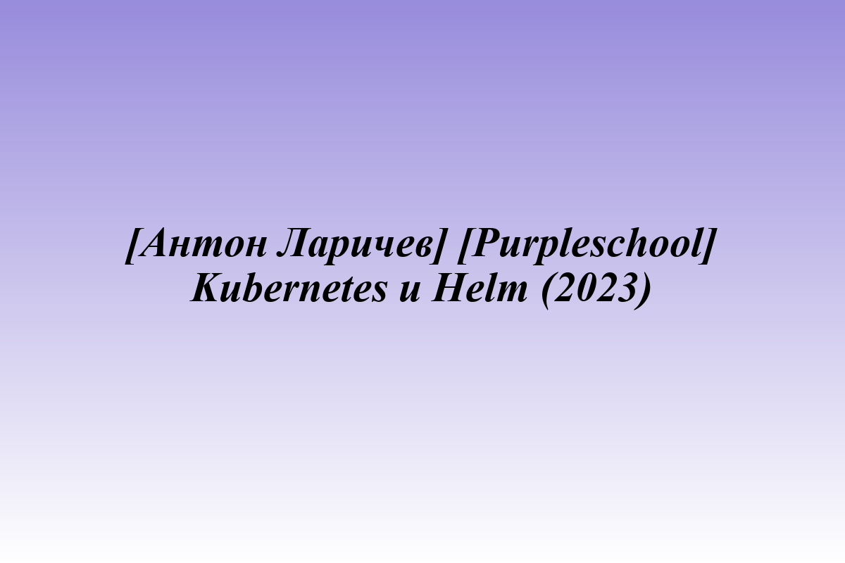 [Антон Ларичев] [Purpleschool] Kubernetes и Helm (2023)