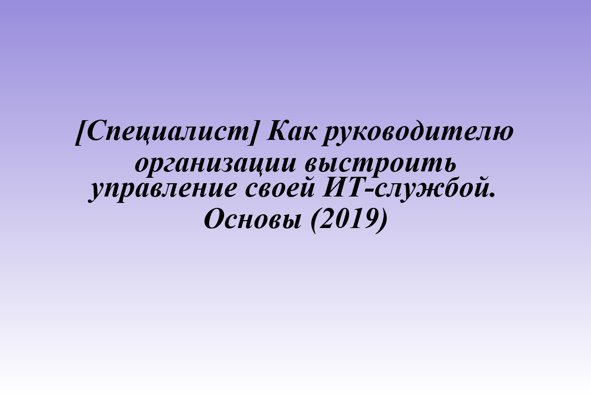[Специалист] Как руководителю организации выстроить управление своей ИТ-службой. Основы (2019)