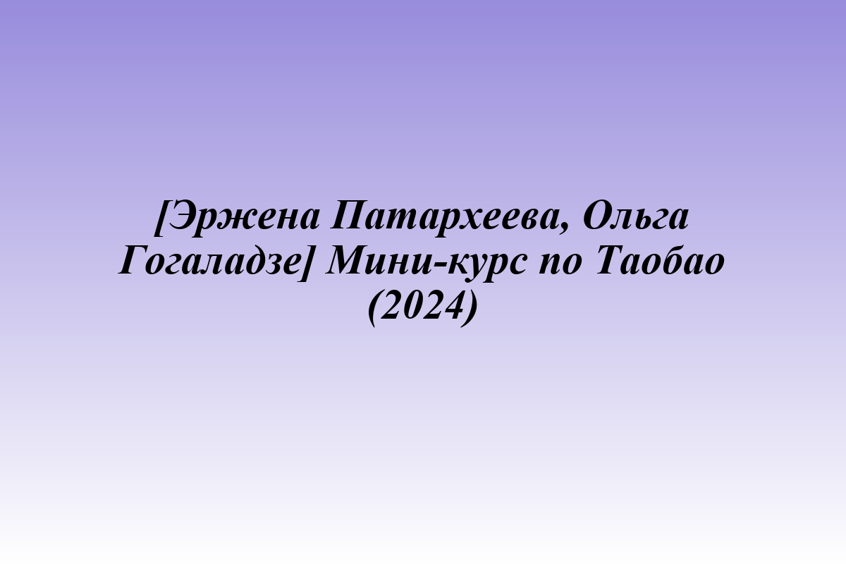 [Эржена Патархеева, Ольга Гогаладзе] Мини-курс по Таобао (2024)