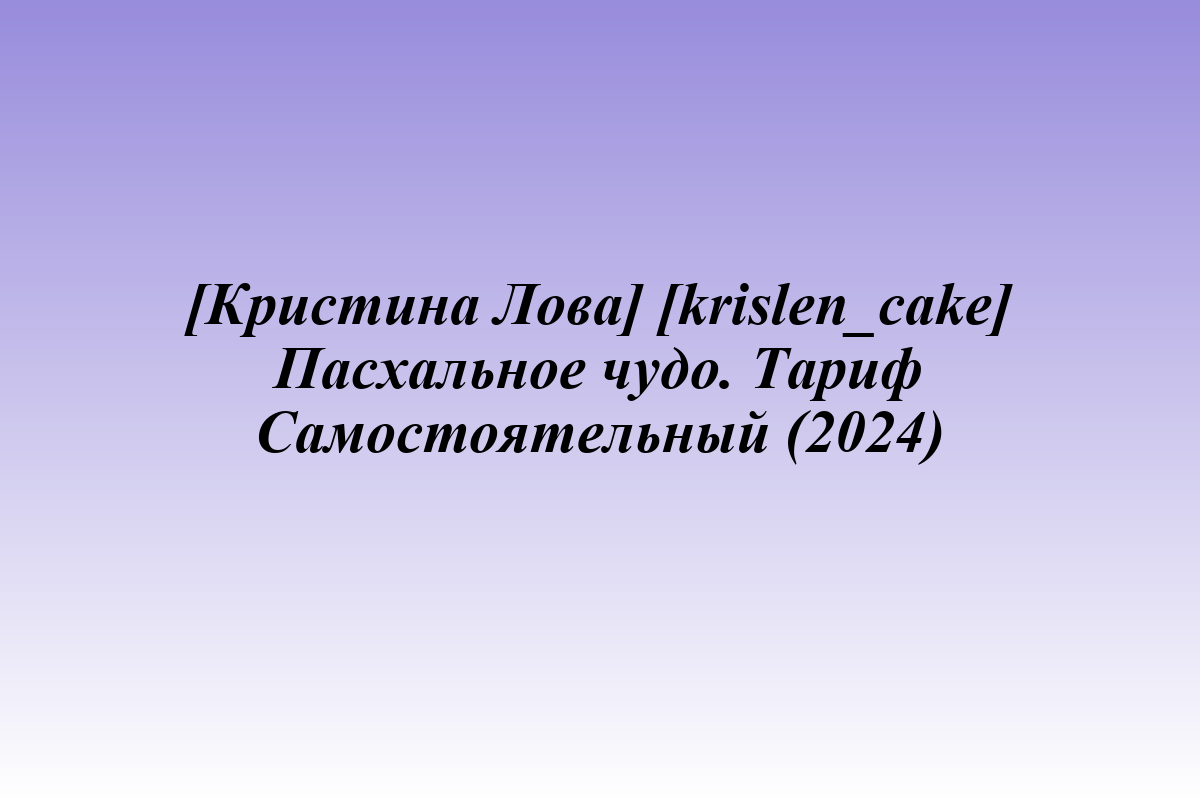 [Кристина Лова] [krislen_cake] Пасхальное чудо. Тариф Самостоятельный (2024)