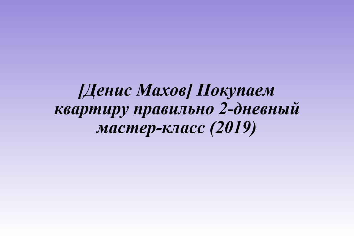 [Денис Махов] Покупаем квартиру правильно 2-дневный мастер-класс (2019)