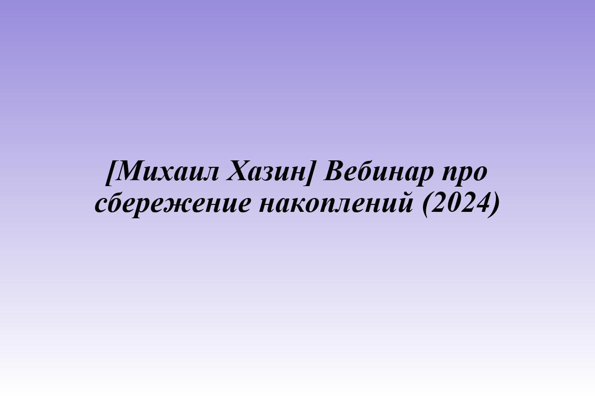 [Михаил Хазин] Вебинар про сбережение накоплений (2024)