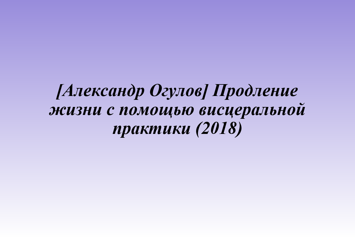 [Александр Огулов] Продление жизни с помощью висцеральной практики (2018)