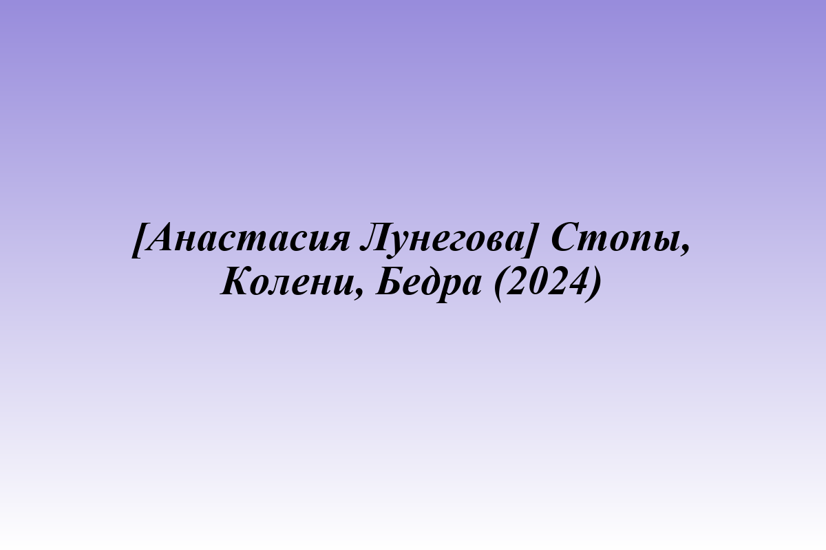 [Анастасия Лунегова] Стопы, Колени, Бедра (2024)
