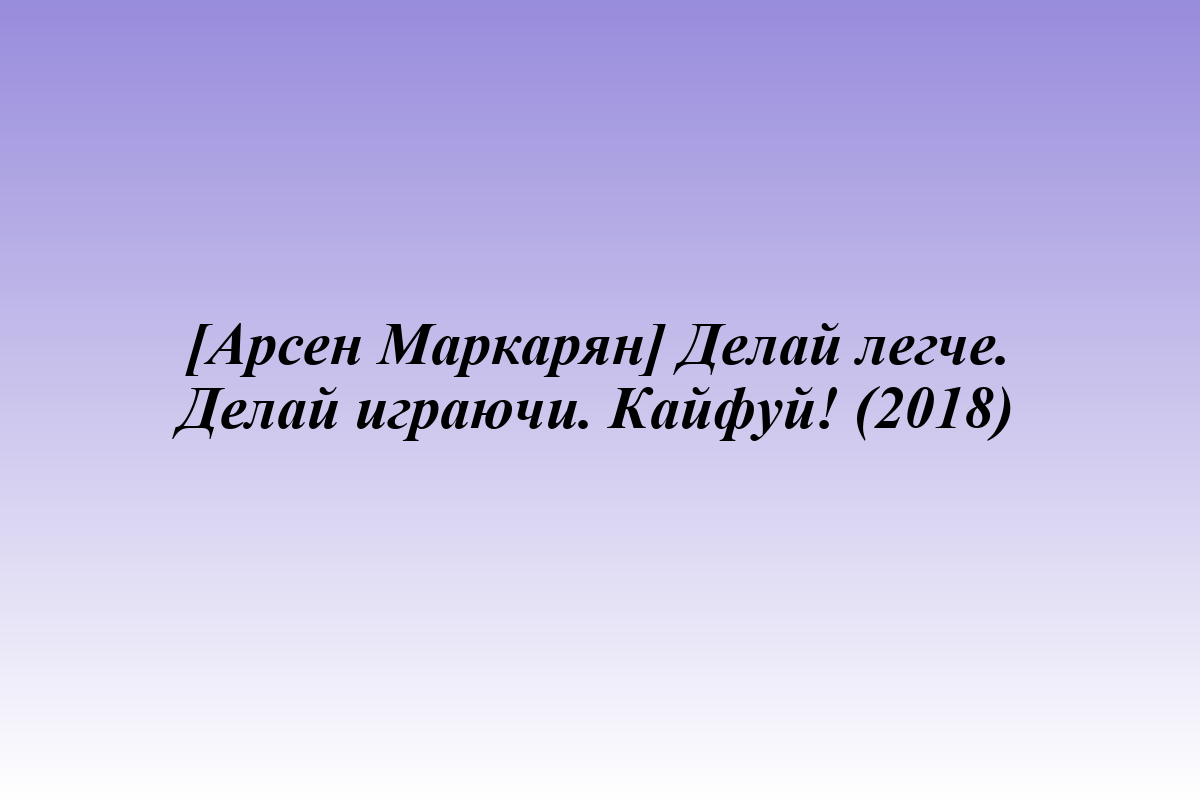 [Арсен Маркарян] Делай легче. Делай играючи. Кайфуй! (2018)