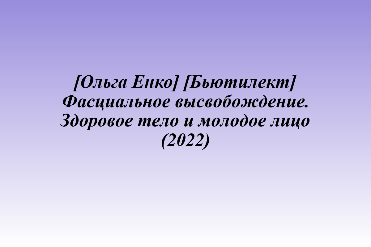 [Ольга Енко] [Бьютилект] Фасциальное высвобождение. Здоровое тело и молодое лицо (2022)