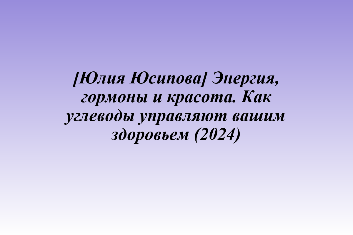 [Юлия Юсипова] Энергия, гормоны и красота. Как углеводы управляют вашим здоровьем (2024)