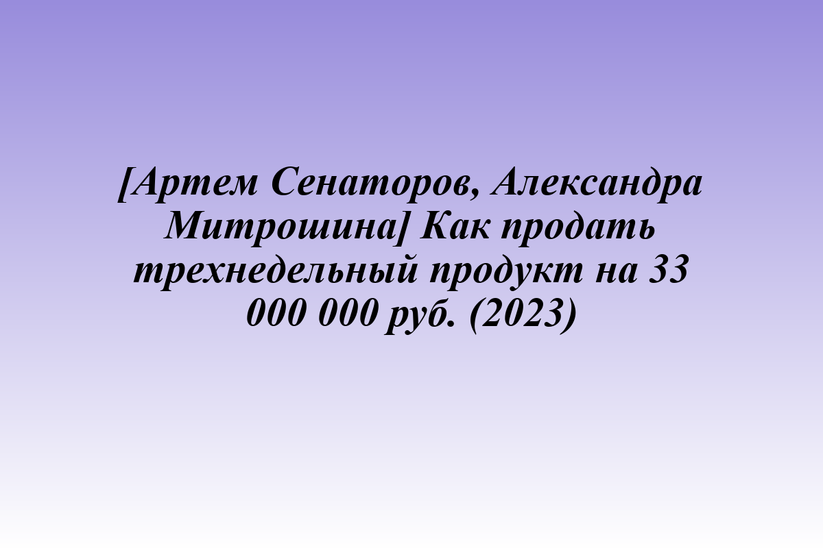 [Артем Сенаторов, Александра Митрошина] Как продать трехнедельный продукт на 33 000 000 руб. (2023)