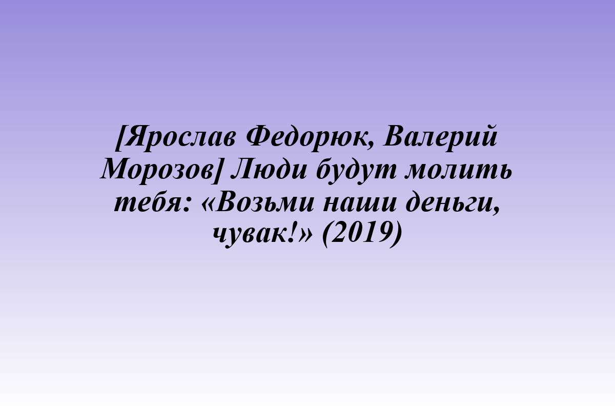 [Ярослав Федорюк, Валерий Морозов] Люди будут молить тебя: «Возьми наши деньги, чувак!» (2019)