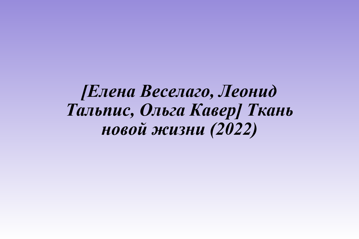 [Елена Веселаго, Леонид Тальпис, Ольга Кавер] Ткань новой жизни (2022)