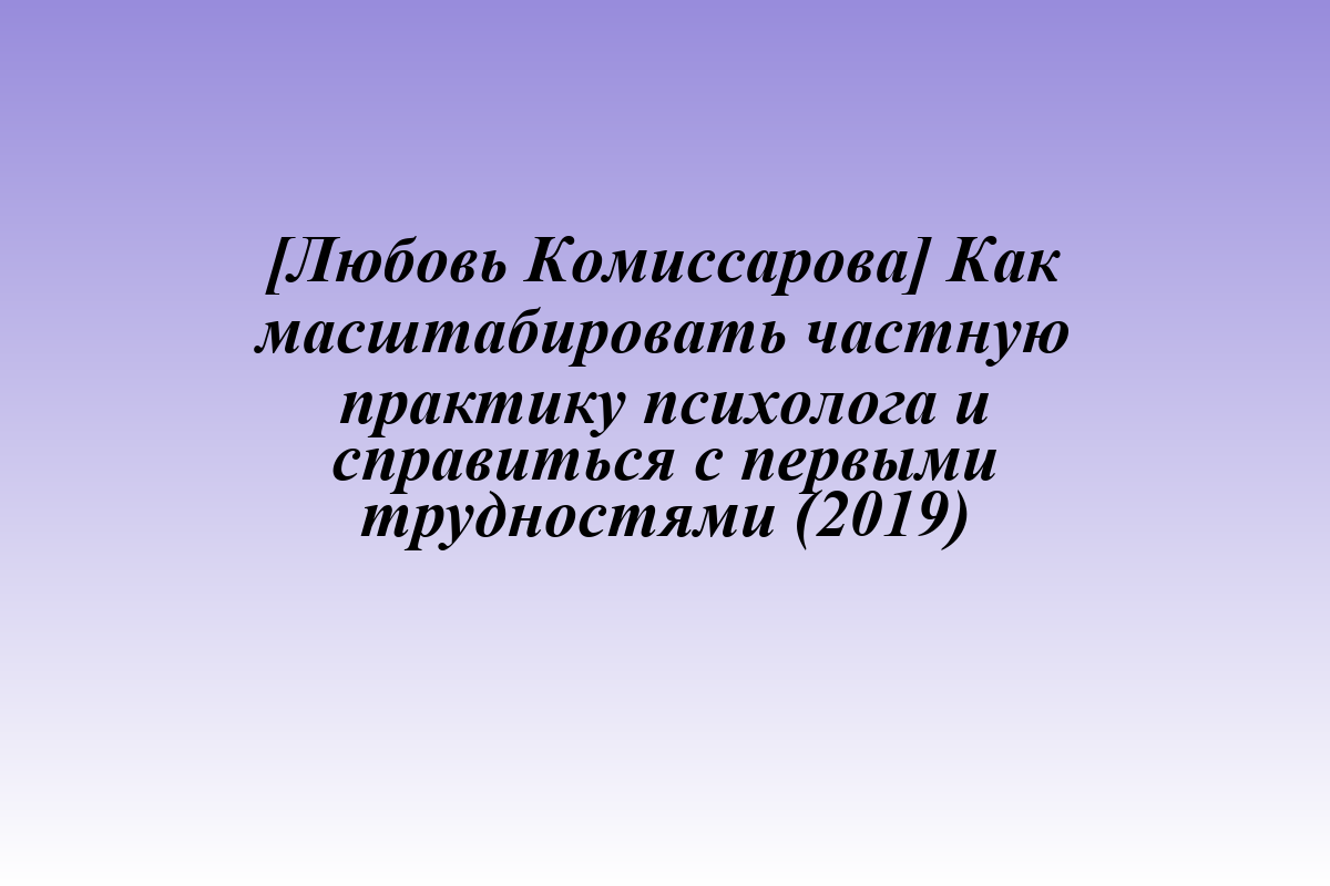 [Любовь Комиссарова] Как масштабировать частную практику психолога и справиться с первыми трудностями (2019)