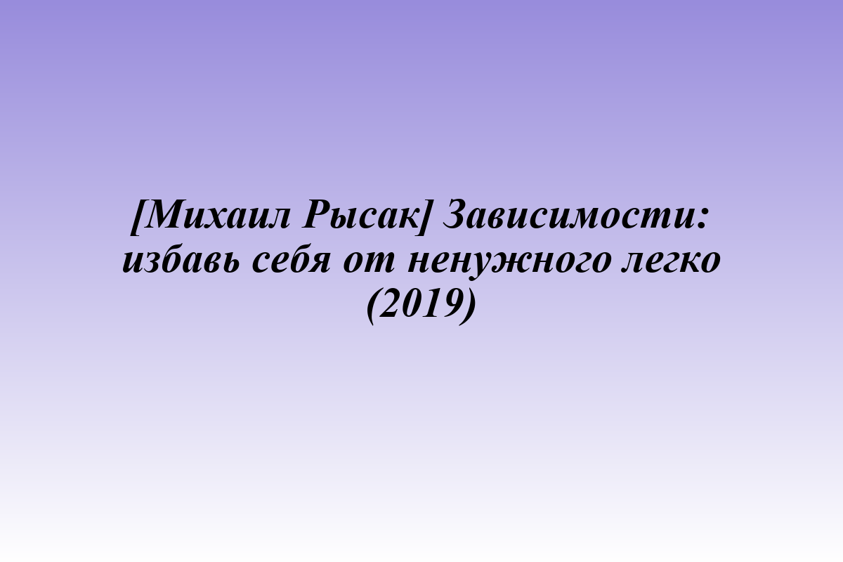 [Михаил Рысак] Зависимости: избавь себя от ненужного легко (2019)