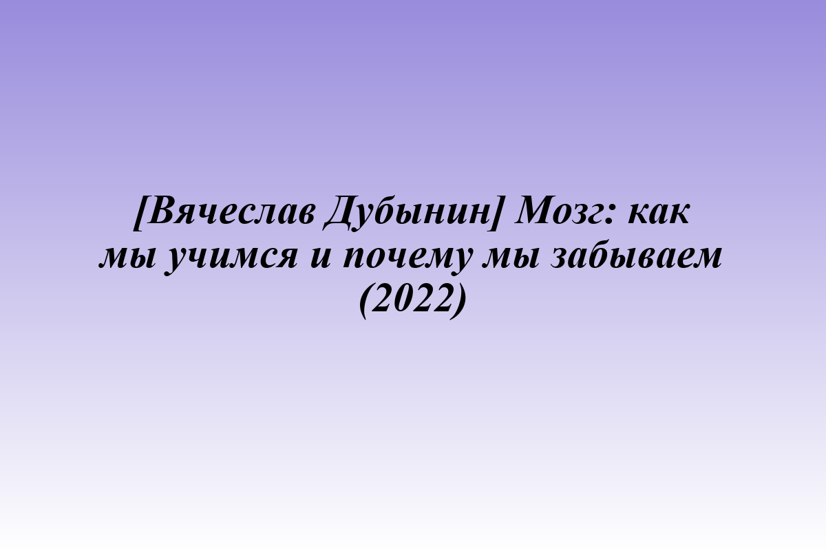 [Вячеслав Дубынин] Мозг: как мы учимся и почему мы забываем (2022)
