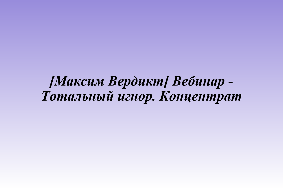 [Максим Вердикт] Вебинар - Тотальный игнор. Концентрат