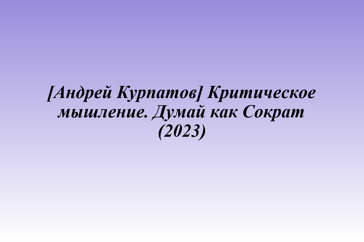 [Андрей Курпатов] Критическое мышление. Думай как Сократ (2023)