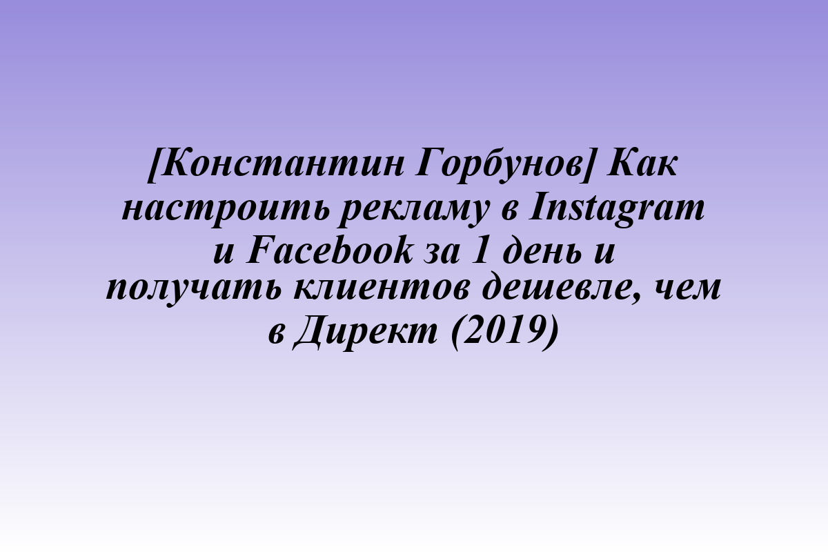 [Константин Горбунов] Как настроить рекламу в Instagram и Facebook за 1 день и получать клиентов дешевле, чем в Директ (2019)
