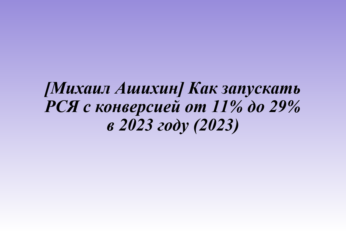 [Михаил Ашихин] Как запускать РСЯ с конверсией от 11% до 29% в 2023 году (2023)