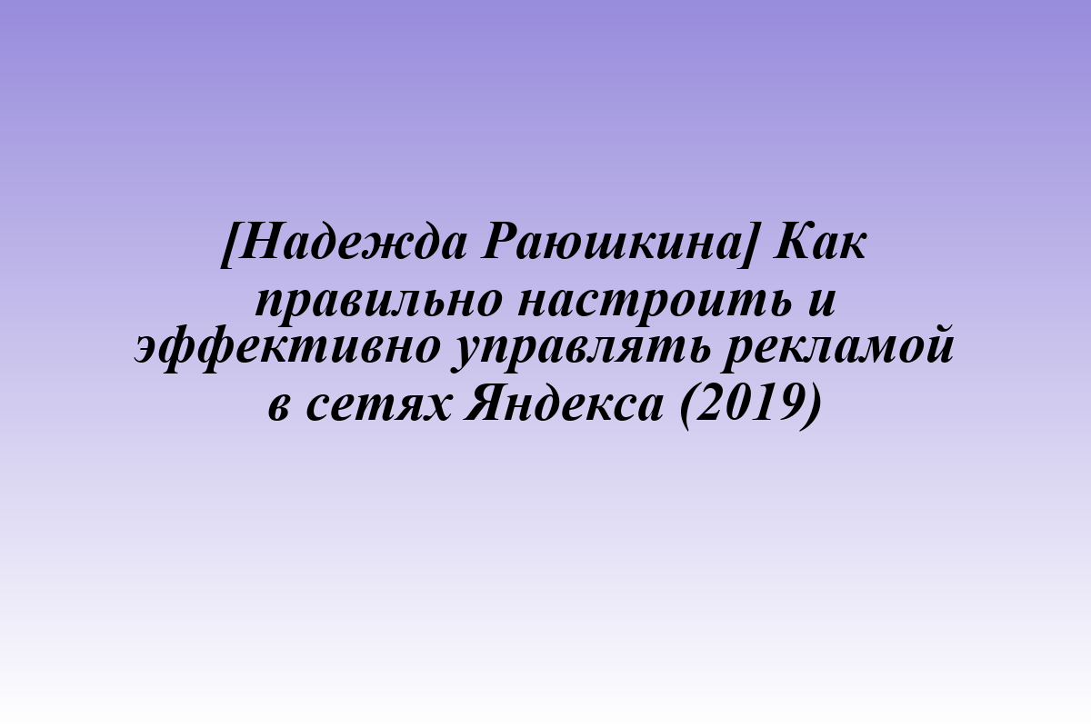 [Надежда Раюшкина] Как правильно настроить и эффективно управлять рекламой в сетях Яндекса (2019)