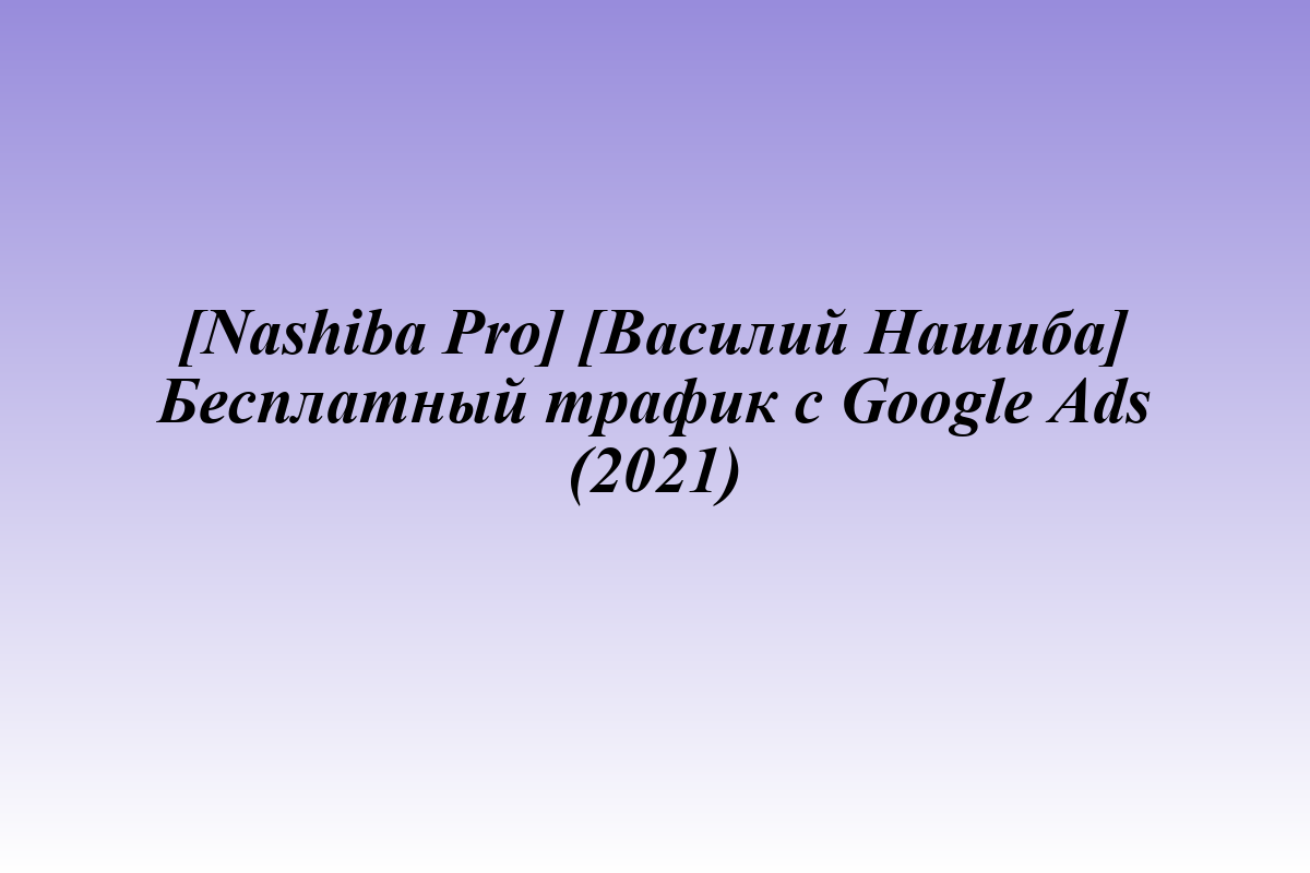 [Nashiba Pro] [Василий Нашиба] Бесплатный трафик с Google Ads (2021)