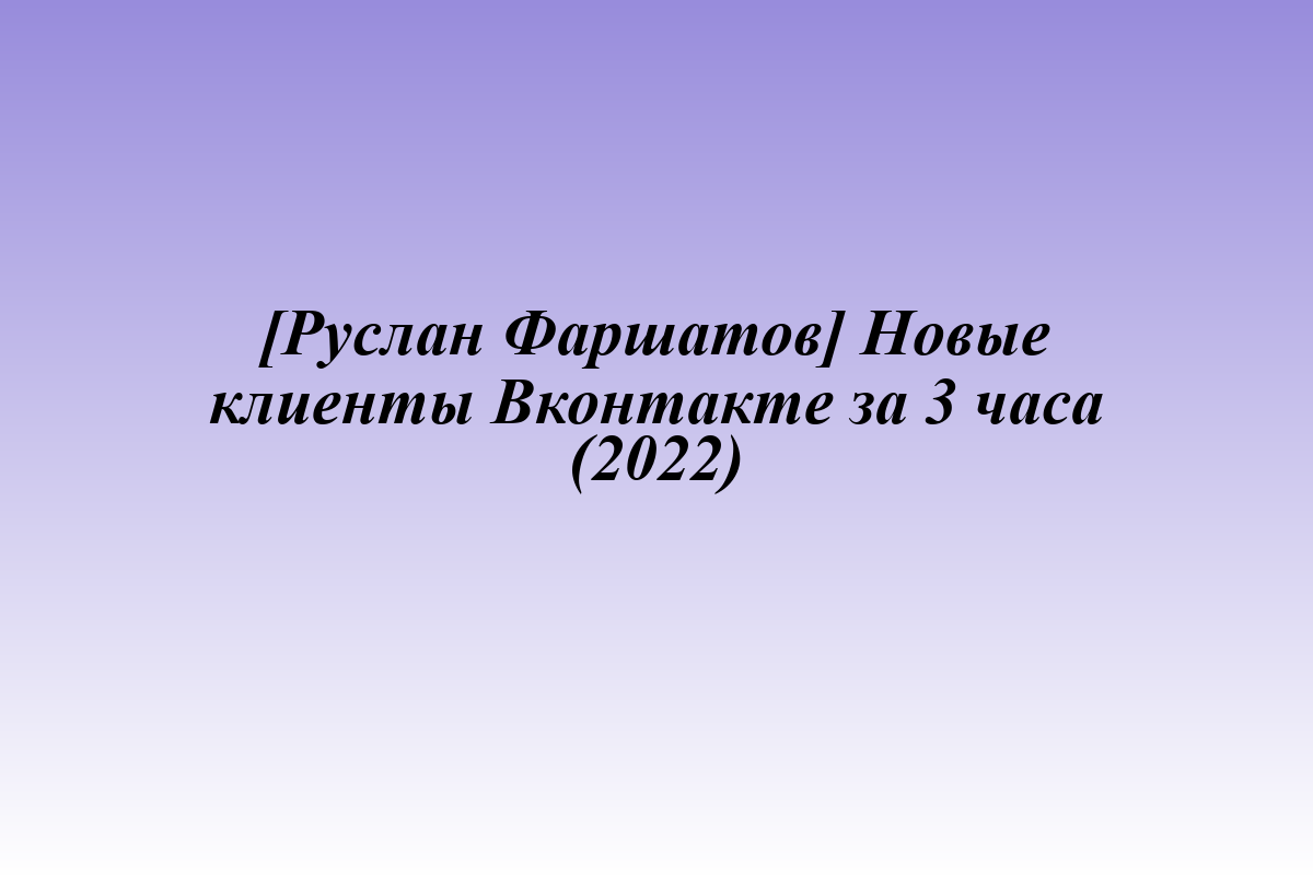 [Руслан Фаршатов] Новые клиенты Вконтакте за 3 часа (2022)