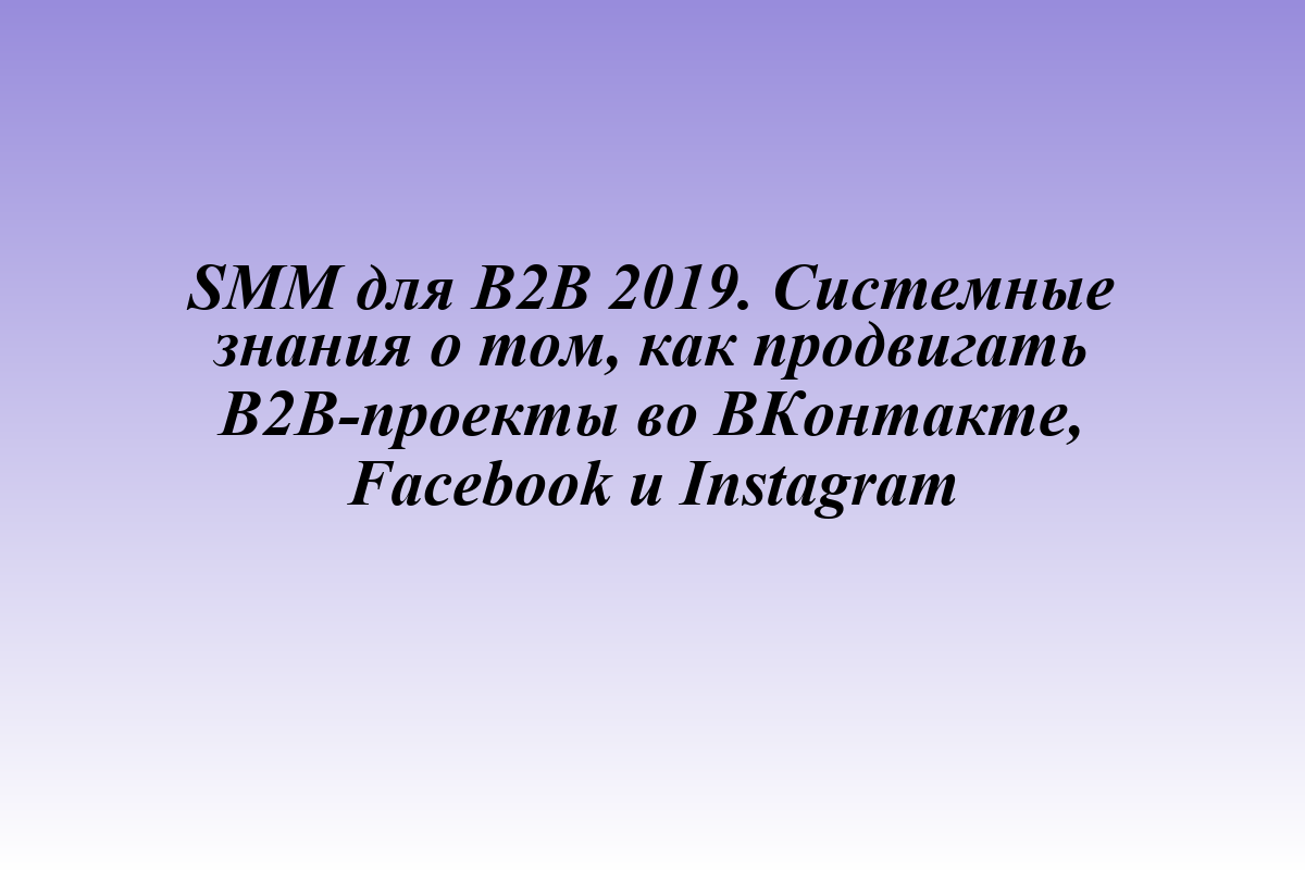 SMM для B2B 2019. Системные знания о том, как продвигать B2B-проекты во ВКонтакте, Facebook и Instagram
